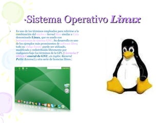 ·Sistema Operativo  Linux Es uno de los términos empleados para referirse a la combinación del  núcleo o  kernel   libre  similar a  Unix  denominado  Linux , que es usado con  herramientas de sistema   GNU . Su desarrollo es uno de los ejemplos más prominentes de  software libre ; todo su  código fuente  puede ser utilizado, modificado y redistribuido libremente por cualquiera bajo los términos de la GPL ( L icencia  P ública  G eneral de GNU ,  en inglés:  G eneral  P ublic  L icense ) y otra serie de licencias libres. [   