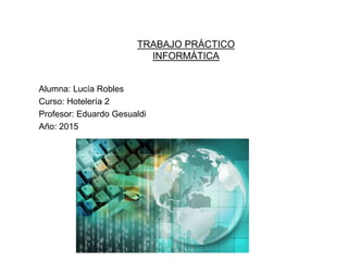 TRABAJO PRÁCTICO
INFORMÁTICA
Alumna: Lucía Robles
Curso: Hotelería 2
Profesor: Eduardo Gesualdi
Año: 2015
 
