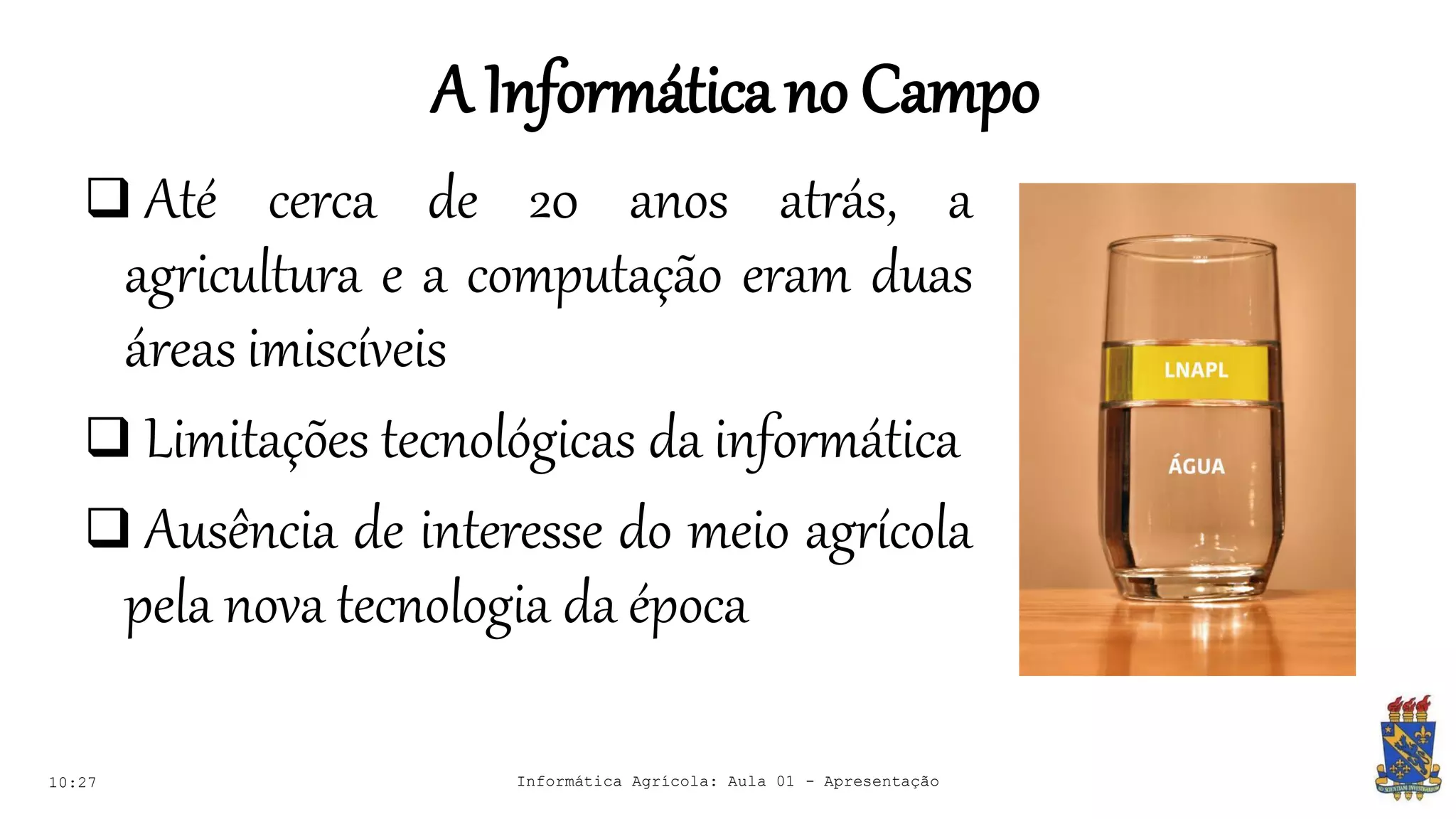 A Informáticano Campo
10:27 Informática Agrícola: Aula 01 - Apresentação
 Até cerca de 20 anos atrás, a
agricultura e a computação eram duas
áreas imiscíveis
 Limitações tecnológicas da informática
 Ausência de interesse do meio agrícola
pela nova tecnologia da época
 