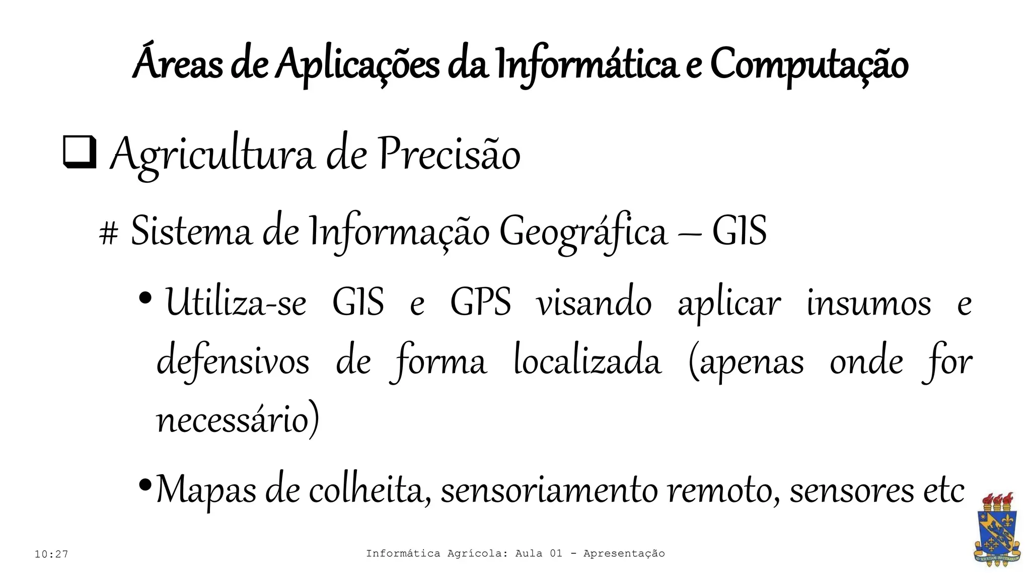 Áreasde Aplicações daInformáticae Computação
10:27 Informática Agrícola: Aula 01 - Apresentação
 Agricultura de Precisão
# Sistema de Informação Geográfica – GIS
• Utiliza-se GIS e GPS visando aplicar insumos e
defensivos de forma localizada (apenas onde for
necessário)
•Mapas de colheita, sensoriamento remoto, sensores etc
 