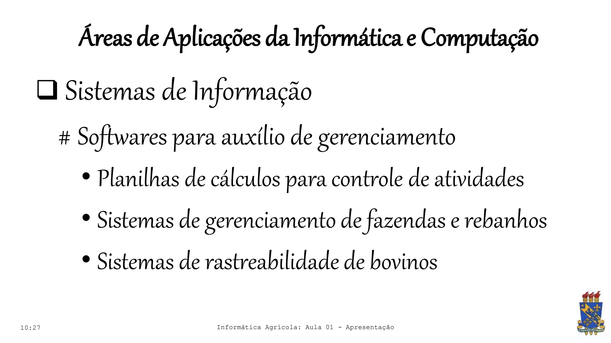 Áreasde Aplicações daInformáticae Computação
10:27 Informática Agrícola: Aula 01 - Apresentação
 Sistemas de Informação
# Softwares para auxílio de gerenciamento
• Planilhas de cálculos para controle de atividades
• Sistemas de gerenciamento de fazendas e rebanhos
• Sistemas de rastreabilidade de bovinos
 