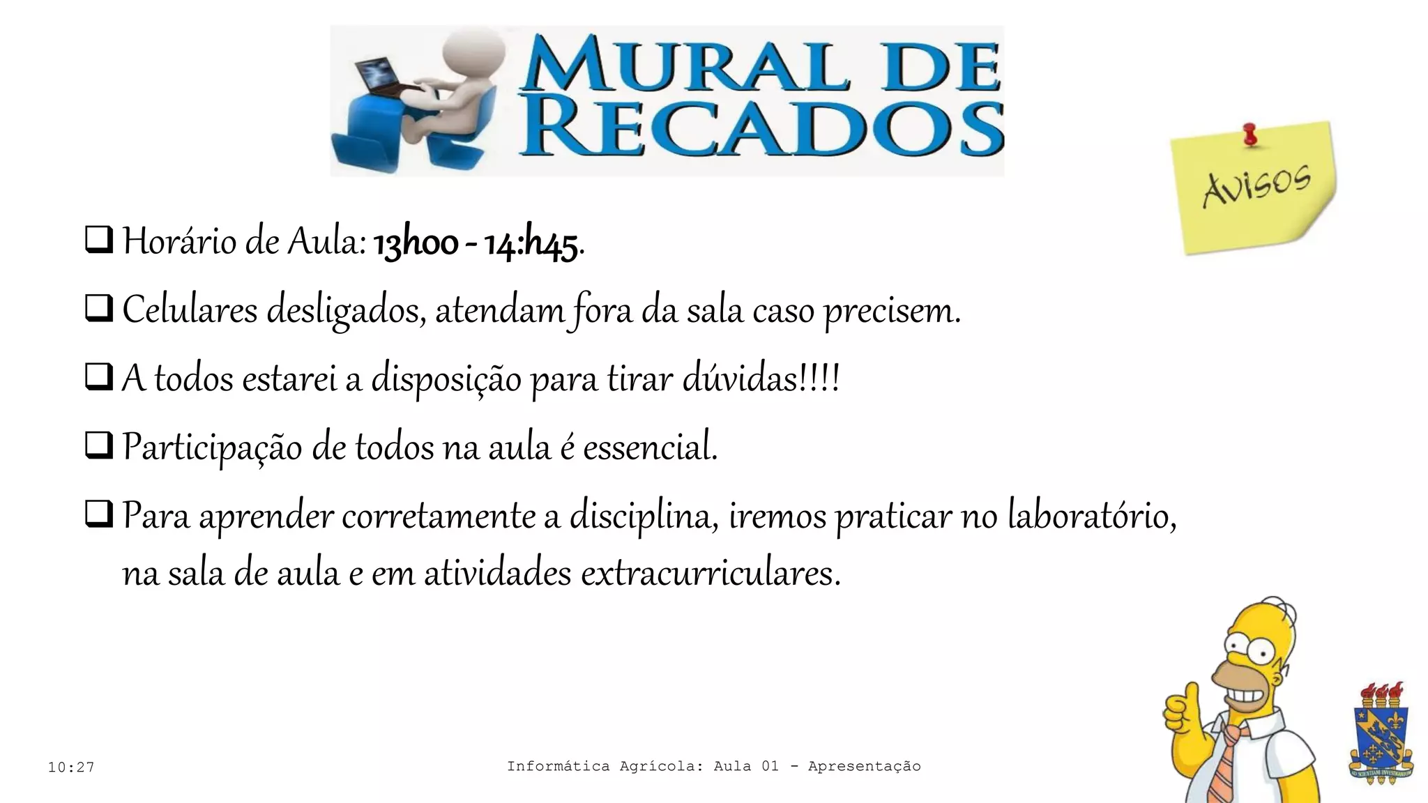 Avisos
10:27
 Horário de Aula: 13h00- 14:h45.
 Celulares desligados, atendam fora da sala caso precisem.
 A todos estarei a disposição para tirar dúvidas!!!!
 Participação de todos na aula é essencial.
 Para aprender corretamente a disciplina, iremos praticar no laboratório,
na sala de aula e em atividades extracurriculares.
Informática Agrícola: Aula 01 - Apresentação
 