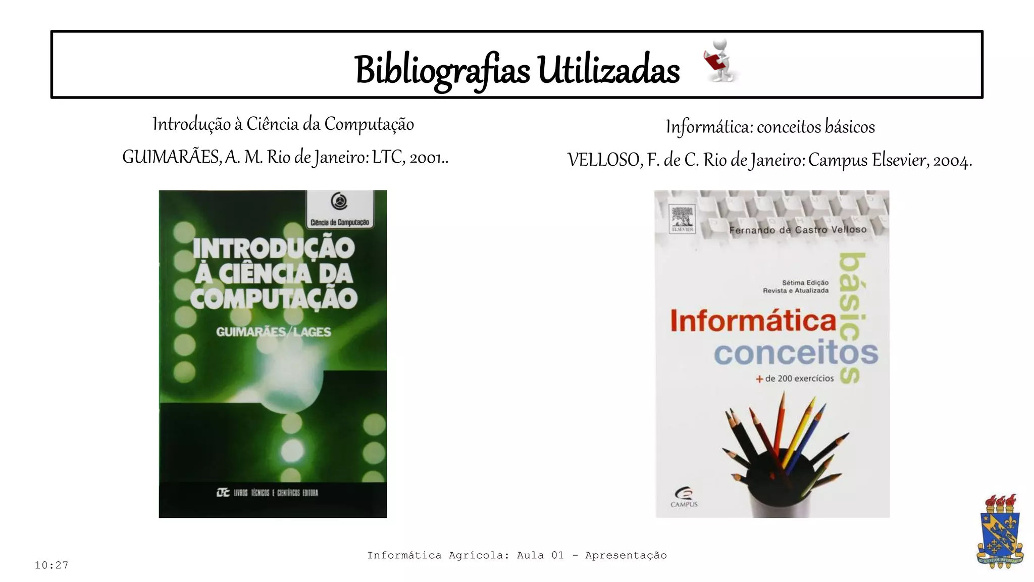 Bibliografias Utilizadas
Introdução à Ciência da Computação
GUIMARÃES,A. M. Rio de Janeiro:LTC, 2001..
10:27
Informática: conceitosbásicos
VELLOSO, F. de C. Rio de Janeiro:Campus Elsevier,2004.
Informática Agrícola: Aula 01 - Apresentação
 
