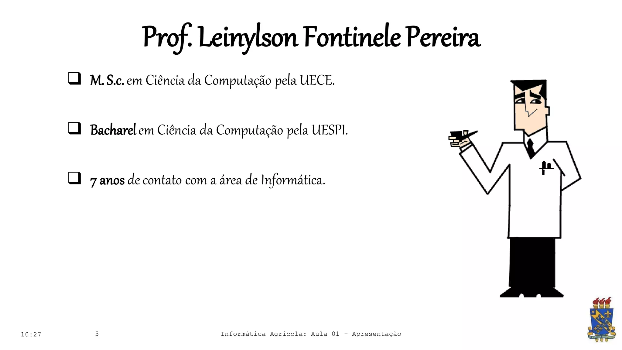 Prof. LeinylsonFontinelePereira
 M. S.c.em Ciência da Computação pela UECE.
 Bacharelem Ciência da Computação pela UESPI.
 7 anos decontato com a área de Informática.
10:27 Informática Agrícola: Aula 01 - Apresentação5
 