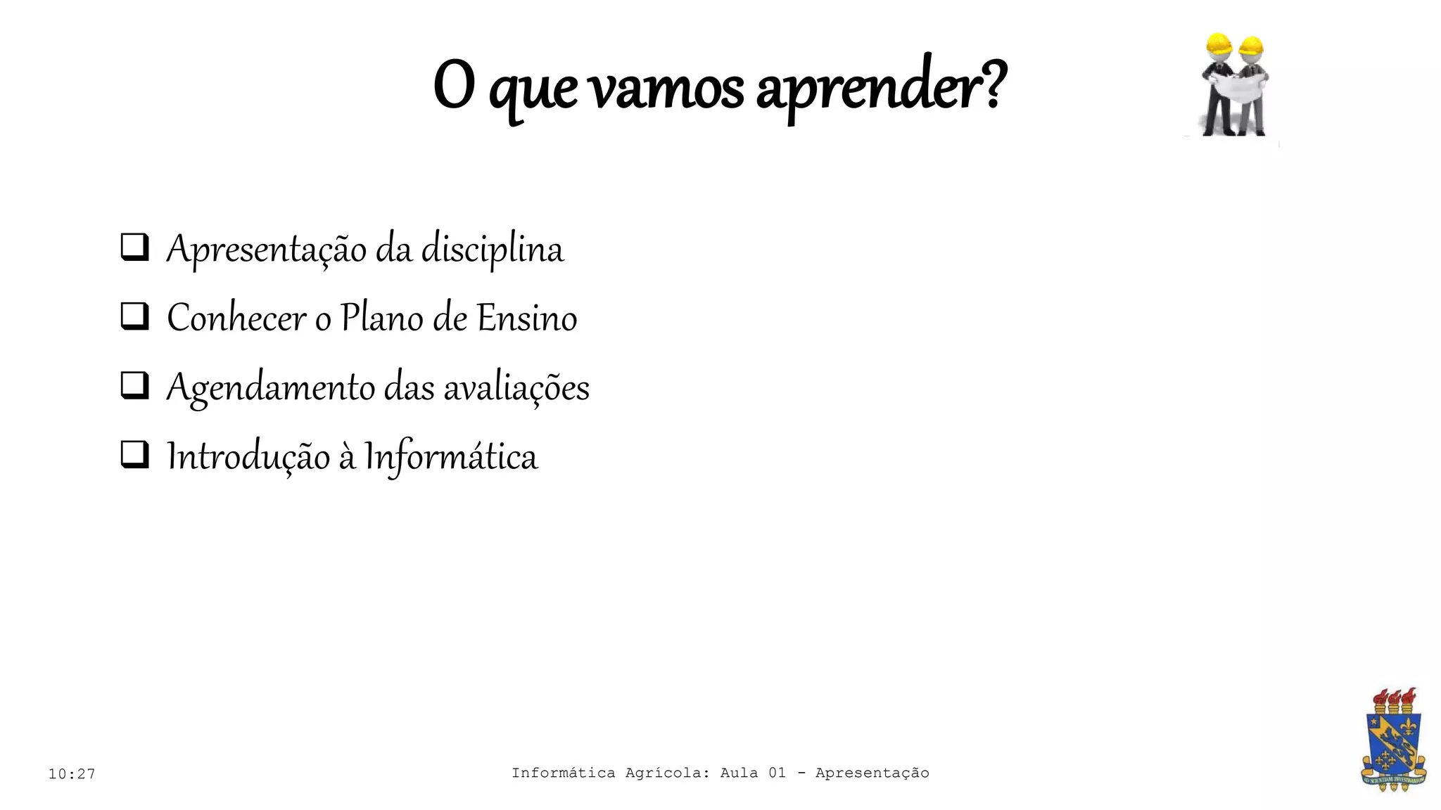O que vamosaprender?
 Apresentação da disciplina
 Conhecer o Plano de Ensino
 Agendamento das avaliações
 Introdução à Informática
10:27 Informática Agrícola: Aula 01 - Apresentação
 