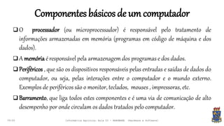 Componentesbásicosde um computador
09:00
 O processador (ou microprocessador) é responsável pelo tratamento de
informações armazenadas em memória (programas em código de máquina e dos
dados).
 A memória é responsável pela armazenagem dos programas e dos dados.
 Periféricos , que são os dispositivos responsáveis pelas entradas e saídas de dados do
computador, ou seja, pelas interações entre o computador e o mundo externo.
Exemplos de periféricos são o monitor, teclados, mouses , impressoras, etc.
 Barramento, que liga todos estes componentes e é uma via de comunicação de alto
desempenho por onde circulam os dados tratados pelo computador.
Informática Agrícola: Aula 03 - HARDWARE (Hardware e Software)
 