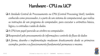 Hardware- CPUouUCP
09:00
 A Unidade Central de Processamento ou CPU (Central Processing Unit), também
conhecido como processador, é a parte de um sistema de computacional, que realiza
as instruções de um programa de computador, para executar a aritmética básica,
lógica, e a entradas e saída de dados.
 A CPU tem papel parecido ao cérebro no computador.
 Responsável pelo processamento de informações e controle do fluxo de dados
 A forma, desenho e implementação mudaram drasticamente desde os primeiros
exemplos, porém o eu funcionamento fundamental permanece o mesmo.
Informática Agrícola: Aula 03 - HARDWARE (Hardware e Software)
 