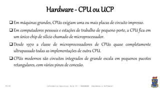 Hardware- CPUouUCP
09:00
 Em máquinas grandes, CPUs exigiam uma ou mais placas de circuito impresso.
 Em computadores pessoais e estações de trabalho de pequeno porte, a CPU fica em
um único chip de silício chamado de microprocessador.
 Desde 1970 a classe de microprocessadores de CPUs quase completamente
ultrapassado todas as implementações de outra CPU.
 CPUs modernos são circuitos integrados de grande escala em pequenos pacotes
retangulares, com vários pinos de conexão.
Informática Agrícola: Aula 03 - HARDWARE (Hardware e Software)
 