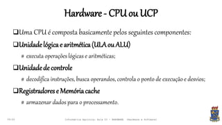 Hardware- CPUouUCP
09:00
Uma CPU é composta basicamente pelos seguintes componentes:
Unidadelógicae aritmética(ULAouALU)
# executa operações lógicas e aritméticas;
Unidadede controle
# decodifica instruções, busca operandos, controla o ponto de execução e desvios;
Registradorese Memóriacache
# armazenar dados para o processamento.
Informática Agrícola: Aula 03 - HARDWARE (Hardware e Software)
 