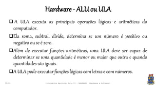 Hardware- ALUou ULA
09:00
 A ULA executa as principais operações lógicas e aritméticas do
computador.
Ela soma, subtrai, divide, determina se um número é positivo ou
negativo ou se é zero.
Além de executar funções aritméticas, uma ULA deve ser capaz de
determinar se uma quantidade é menor ou maior que outra e quando
quantidades são iguais.
A ULA pode executar funções lógicas com letras e com números.
Informática Agrícola: Aula 03 - HARDWARE (Hardware e Software)
 