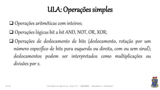 ULA:Operaçõessimples
09:00
 Operações aritméticas com inteiros;
 Operações lógicas bit a bit AND, NOT, OR, XOR;
 Operações de deslocamento de bits (deslocamento, rotação por um
número específico de bits para esquerda ou direita, com ou sem sinal);
deslocamentos podem ser interpretados como multiplicações ou
divisões por 2.
Informática Agrícola: Aula 03 - HARDWARE (Hardware e Software)
 