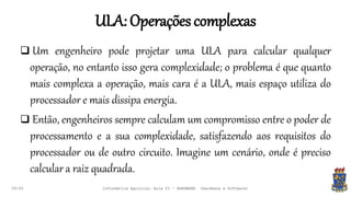 ULA:Operaçõescomplexas
09:00
 Um engenheiro pode projetar uma ULA para calcular qualquer
operação, no entanto isso gera complexidade; o problema é que quanto
mais complexa a operação, mais cara é a ULA, mais espaço utiliza do
processador e mais dissipa energia.
 Então, engenheiros sempre calculam um compromisso entre o poder de
processamento e a sua complexidade, satisfazendo aos requisitos do
processador ou de outro circuito. Imagine um cenário, onde é preciso
calcular a raiz quadrada.
Informática Agrícola: Aula 03 - HARDWARE (Hardware e Software)
 