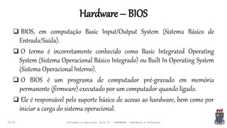 Hardware – BIOS
09:00
 BIOS, em computação Basic Input/Output System (Sistema Básico de
Entrada/Saída).
 O termo é incorretamente conhecido como Basic Integrated Operating
System (Sistema Operacional Básico Integrado) ou Built In Operating System
(Sistema Operacional Interno).
 O BIOS é um programa de computador pré-gravado em memória
permanente (firmware) executado por um computador quando ligado.
 Ele é responsável pelo suporte básico de acesso ao hardware, bem como por
iniciar a carga do sistema operacional.
Informática Agrícola: Aula 03 - HARDWARE (Hardware e Software)
 