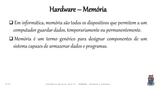 Hardware – Memória
09:00
 Em informática, memória são todos os dispositivos que permitem a um
computador guardar dados, temporariamente ou permanentemente.
 Memória é um termo genérico para designar componentes de um
sistema capazes de armazenar dados e programas.
Informática Agrícola: Aula 03 - HARDWARE (Hardware e Software)
 
