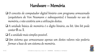 Hardware – Memória
09:00
 O conceito de computador digital binário com programa armazenado
(arquitetura de Von Neumann e subsequentes) é baseado no uso de
memória, e não existiria sem a utilização destas.
 A unidade básica de memória é o digito binário, ou bit. Um bit pode
conter 0 ou 1.
 É a unidade mais simples possível.
 Um sistema que armazenasse apenas um destes valores não poderia
formar a base de um sistema de memória.
Informática Agrícola: Aula 03 - HARDWARE (Hardware e Software)
 