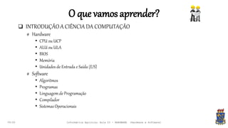 O que vamosaprender?
 INTRODUÇÃOA CIÊNCIA DA COMPUTAÇÃO
# Hardware
• CPU ou UCP
• ALU ou ULA
• BIOS
• Memória
• Unidades de Entrada e Saída (E/S)
# Software
• Algoritmos
• Programas
• Linguagem de Programação
• Compilador
• Sistemas Operacionais
09:00 Informática Agrícola: Aula 03 - HARDWARE (Hardware e Software)
 