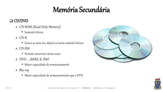 MemóriaSecundária
09:00
 CD/DVD
# CD-ROM (Read-Only Memory)
• Somente leitura
# CD-R
• Grava-se uma vez, depois se torna somente leitura
# CD-RW
• Permite reescrevervárias vezes
# DVD-... (ROM, R, RW)
• Maior capacidade de armazenamento
# Blu-ray
• Maior capacidade de armazenamento que o DVD
Informática Agrícola: Aula 03 - HARDWARE (Hardware e Software)
 
