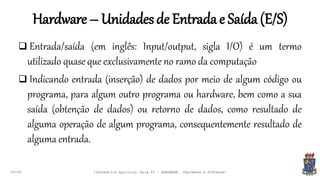 Hardware – Unidadesde Entradae Saída(E/S)
09:00
 Entrada/saída (em inglês: Input/output, sigla I/O) é um termo
utilizado quase que exclusivamente no ramo da computação
 Indicando entrada (inserção) de dados por meio de algum código ou
programa, para algum outro programa ou hardware, bem como a sua
saída (obtenção de dados) ou retorno de dados, como resultado de
alguma operação de algum programa, consequentemente resultado de
alguma entrada.
Informática Agrícola: Aula 03 - HARDWARE (Hardware e Software)
 