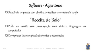 Software - Algoritmos
09:00
 Sequência de passos com objetivo de realizar determinada tarefa
“Receita de Bolo”
 Pode ser escrito sem preocupação com sintaxe, linguagem ou
computador
 Deve prever todos os possíveis eventos e ocorrências
Informática Agrícola: Aula 03 - HARDWARE (Hardware e Software)
 