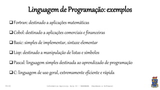 Linguagemde Programação:exemplos
09:00
Fortran: destinado a aplicações matemáticas
Cobol: destinado a aplicações comerciais e financeiras
Basic: simples de implementar, sintaxe elementar
Lisp: destinado a manipulação de listas e símbolos
Pascal: linguagem simples destinada ao aprendizado de programação
C: linguagem de uso geral, extremamente eficiente e rápida
Informática Agrícola: Aula 03 - HARDWARE (Hardware e Software)
 