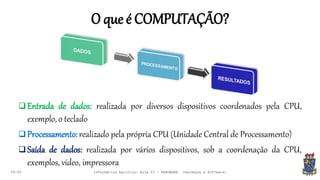 O que é COMPUTAÇÃO?
09:00
 Entrada de dados: realizada por diversos dispositivos coordenados pela CPU,
exemplo, o teclado
 Processamento:realizado pela própria CPU (Unidade Central de Processamento)
 Saída de dados: realizada por vários dispositivos, sob a coordenação da CPU,
exemplos, vídeo, impressora
Informática Agrícola: Aula 03 - HARDWARE (Hardware e Software)
 