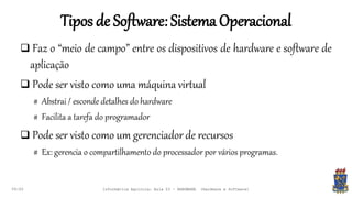 Tiposde Software:SistemaOperacional
09:00
 Faz o “meio de campo” entre os dispositivos de hardware e software de
aplicação
 Pode ser visto como uma máquina virtual
# Abstrai / esconde detalhes do hardware
# Facilita a tarefa do programador
 Pode ser visto como um gerenciador de recursos
# Ex: gerencia o compartilhamento do processador por vários programas.
Informática Agrícola: Aula 03 - HARDWARE (Hardware e Software)
 