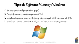 Tiposde Software:MicrosoftWindows
09:00
 Sistema operacional proprietário (pago)
 Popularizou os computadores pessoais (PCs)
 Inicialmente era apenas uma interface gráfica para outro S.O. chamado MS-DOS
 Interface baseada no padrão WIMP (window, icon, menu, pointing device)
Informática Agrícola: Aula 03 - HARDWARE (Hardware e Software)
 
