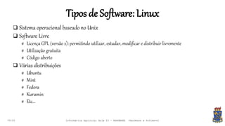 Tiposde Software:Linux
09:00
 Sistema operacional baseado no Unix
 Software Livre
# Licença GPL (versão 2): permitindo utilizar, estudar, modificar e distribuir livremente
# Utilização gratuita
# Código aberto
 Várias distribuições
# Ubuntu
# Mint
# Fedora
# Kurumin
# Etc...
Informática Agrícola: Aula 03 - HARDWARE (Hardware e Software)
 
