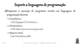 Suportea linguagensde programação
09:00
Propiciam a execução de programas escritos em linguagens de
programação diversos
# Compiladores:
• GCC (linguagem C), Free Pascal, etc...
# Interpretadores
• PHP, Python, browser de internet (Javascript)
# Máquina virtual
• Java Virtual Machine (JVM)
Informática Agrícola: Aula 03 - HARDWARE (Hardware e Software)
 