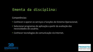 Ementa da disciplina: 
Competências: 
• Conhecer e operar os serviços e funções do Sistema Operacional; 
• Selecionar programas de aplicação a partir da avaliação das 
necessidades do usuário; 
• Conhecer tecnologias de comunicação via internet. 
 