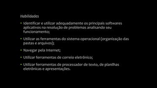 Habilidades 
• Identificar e utilizar adequadamente os principais softwares 
aplicativos na resolução de problemas analisando seu 
funcionamento; 
• Utilizar as ferramentas do sistema operacional (organização das 
pastas e arquivos); 
• Navegar pela Internet; 
• Utilizar ferramentas de correio eletrônico; 
• Utilizar ferramentas de processador de texto, de planilhas 
eletrônicas e apresentações. 
 