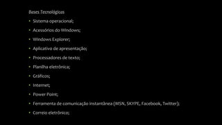 Bases Tecnológicas 
• Sistema operacional; 
• Acessórios do Windows; 
• Windows Explorer; 
• Aplicativo de apresentação; 
• Processadores de texto; 
• Planilha eletrônica; 
• Gráficos; 
• Internet; 
• Power Point; 
• Ferramenta de comunicação instantânea (MSN, SKYPE, Facebook, Twitter); 
• Correio eletrônico; 
 