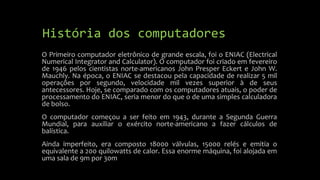 História dos computadores 
O Primeiro computador eletrônico de grande escala, foi o ENIAC (Electrical 
Numerical Integrator and Calculator). O computador foi criado em fevereiro 
de 1946 pelos cientistas norte-americanos John Presper Eckert e John W. 
Mauchly. Na época, o ENIAC se destacou pela capacidade de realizar 5 mil 
operações por segundo, velocidade mil vezes superior à de seus 
antecessores. Hoje, se comparado com os computadores atuais, o poder de 
processamento do ENIAC, seria menor do que o de uma simples calculadora 
de bolso. 
O computador começou a ser feito em 1943, durante a Segunda Guerra 
Mundial, para auxiliar o exército norte-americano a fazer cálculos de 
balística. 
Ainda imperfeito, era composto 18000 válvulas, 15000 relés e emitia o 
equivalente a 200 quilowatts de calor. Essa enorme máquina, foi alojada em 
uma sala de 9m por 30m 
 