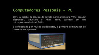 Computadores Pessoais – PC 
1975: A edição de janeiro da revista norte-americana “The popular 
eletronics”, anunciou o Altair 8800, baseado em um 
microprocessador Intel 8080. 
É considerado por muitos especialistas, o primeiro computador de 
uso realmente pessoal. 
 