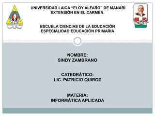 UNIVERSIDAD LAICA “ELOY ALFARO” DE MANABÍ
         EXTENSIÓN EN EL CARMEN.


    ESCUELA CIENCIAS DE LA EDUCACIÓN
    ESPECIALIDAD EDUCACIÓN PRIMARIA




               NOMBRE:
           SINDY ZAMBRANO


             CATEDRÁTICO:
          LIC. PATRICIO QUIROZ


              MATERIA:
        INFORMÁTICA APLICADA
 