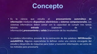 • Es la ciencia que estudia el procesamiento automático de
información mediante dispositivos electrónicos y sistemas computacionales. Los
sistemas informáticos deben contar con la capacidad de cumplir tres tareas
básicas: entrada (captación de la
información),procesamiento y salida (transmisión de los resultados).
• La palabra informática, procede de la contracción de dos palabras: INFORmación
autoMÁTICA. Algunos especialistas la definen como una ciencia encargada del
estudio y desarrollo de máquinas para tratar y transmitir información, así como de
los métodos para procesarla
 