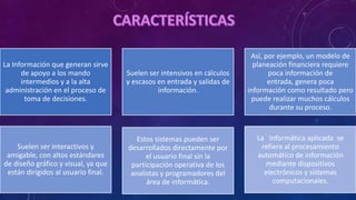 La Información que generan sirve
de apoyo a los mando
intermedios y a la alta
administración en el proceso de
toma de decisiones.
Suelen ser intensivos en cálculos
y escasos en entrada y salidas de
información.
Así, por ejemplo, un modelo de
planeación financiera requiere
poca información de
entrada, genera poca
información como resultado pero
puede realizar muchos cálculos
durante su proceso.
Suelen ser interactivos y
amigable, con altos estándares
de diseño gráfico y visual, ya que
están dirigidos al usuario final.
Estos sistemas pueden ser
desarrollados directamente por
el usuario final sin la
participación operativa de los
analistas y programadores del
área de informática.
La informática aplicada se
refiere al procesamiento
automático de información
mediante dispositivos
electrónicos y sistemas
computacionales.
 