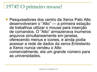 1974!! O primeiro mouse! Pesquisadores dos centro da Xerox Palo Alto desenvolveram o “Alto” — a primeira estação de trabalhoa utilizar o mouse para inserção de comandos. O “Alto” armazenava inumeros arquivos simultaneamente em janelas, oferecendo menus e icones, e ainda podia acessar a rede de dados da xerox.Entretanto a Xerox nunca vendeu o Alto comercialmente, ela um grande número para as universidades. 
