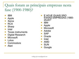 Quais foram as principais empresas nesta fase (1900-1980)? IBM Apple Xerox RCA Sharp Intel Texas instruments Digital Research Microsoft Lotus Commodore Atari E HOJE QUAIS SÃO ESSAS EMPRESAS (1980-atual)? IBM Apple Microsoft Adobe SAP Oracle Intel AMD SUN Google 