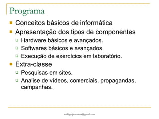 Programa  Conceitos básicos de informática Apresentação dos tipos de componentes Hardware básicos e avançados. Softwares básicos e avançados. Execução de exercícios em laboratório. Extra-classe Pesquisas em sites. Analise de vídeos, comerciais, propagandas, campanhas. 
