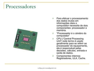 Processadores Para efetuar o processamento dos dados brutos em informações úteis o computador necessita de dois componentes: processador e memória. “ Processador é o cérebro do computador” CPU (“Central Processing Unit”) este termo é usado geralmente para se referir ao processador do equipamento, ela é responsável pelas decisões, cálculos, entrada e saída de dados. Componentes internos: Registradores, ULA, Cache. 