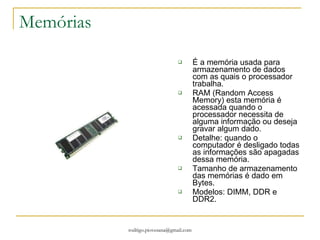 Memórias É a memória usada para armazenamento de dados com as quais o processador trabalha.  RAM (Random Access Memory) esta memória é acessada quando o processador necessita de alguma informação ou deseja gravar algum dado. Detalhe: quando o computador é desligado todas as informações são apagadas dessa memória. Tamanho de armazenamento das memórias é dado em Bytes. Modelos: DIMM, DDR e DDR2. 