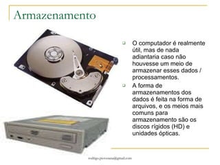 Armazenamento O computador é realmente útil, mas de nada adiantaria caso não houvesse um meio de armazenar esses dados / processamentos. A forma de armazenamentos dos dados é feita na forma de arquivos, e os meios mais comuns para armazenamento são os discos rígidos (HD) e unidades ópticas.  
