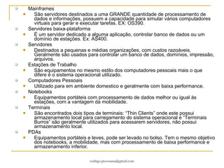 Mainframes São servidores destinados a uma GRANDE quantidade de processamento de dados e informações, possuem a capacidade para simular vários computadores virtuais para gerar e executar tarefas. EX: OS390. Servidores baixa-plataforma É um servidor dedicado a alguma aplicação, controlar banco de dados ou um domínio de estações. Ex: AS400. Servidores Destinados a pequenas e médias organizações, com custos razoáveis. Geralmente são usados para controlar um banco de dados, domínios, impressão, arquivos. Estações de Trabalho São equipamentos no mesmo estilo dos computadores pessoais mais o que difere é o sistema operacional utilizado. Computadores Pessoais Utilizado para em ambiente domestico e geralmente com baixa performance. Notebooks Equipamentos portáteis com processamento de dados melhor ou igual às estações, com a vantagem da mobilidade.  Terminais São encontrados dois tipos de terminais: “Thin Clients” onde este possui armazenamento local para carregamento do sistema operacional e “Terminais Burros” são geralmente utilizados para acessarem servidores, não possui armazenamento local. PDAs Equipamentos portáteis e leves, pode ser levado no bolso. Tem o mesmo objetivo dos notebooks, a mobilidade, mas com processamento de baixa performance e armazenamento inferior. 