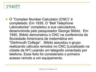 1940!!! O “Complex Number Calculator (CNC)” é completado. Em 1939, O “Bell Telephone Laboratories” completou a sua calculadora, desenvolvida pelo pesquisador George Stibitz.  Em 1940, Stibitz demonstrou o CNC na conferencia da Sociedade Americana de matemática em “Dartmouth College”.  Stibitz assustou o grupo realizando cálculos remotos no CNC (Localizado na cidade de NY) usando um telegrafo conectado por telefone. Esse feito foi considerado o primeiro acesso remoto a um equipamento.  