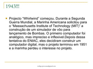 1943!!! Projecto “Whirlwind” começou. Durante a Segunda Guerra Mundial, a Marinha Americana solicitou para o “Massachusetts Institute of Technology (MIT)” a construção de um simulador de vôo para lançamento de Bombas. O primeiro computador foi analógico, mas impreciso e inflexivel.Depois dessa tentativa do ENIAC, eles decidiram construir um computador digital, mas o projeto terminou em 1951 e a marinha perdeu o interesse no projeto. 