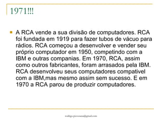 1971!!! A RCA vende a sua divisão de computadores. RCA foi fundada em 1919 para fazer tubos de vácuo para rádios. RCA começou a desenvolver e vender seu próprio computador em 1950, competindo com a IBM e outras companias. Em 1970, RCA, assim como outros fabricantes, foram arrasados pela IBM. RCA desenvolveu seus computadores compativel com a IBM,mas mesmo assim sem sucesso. E em 1970 a RCA parou de produzir computadores.  