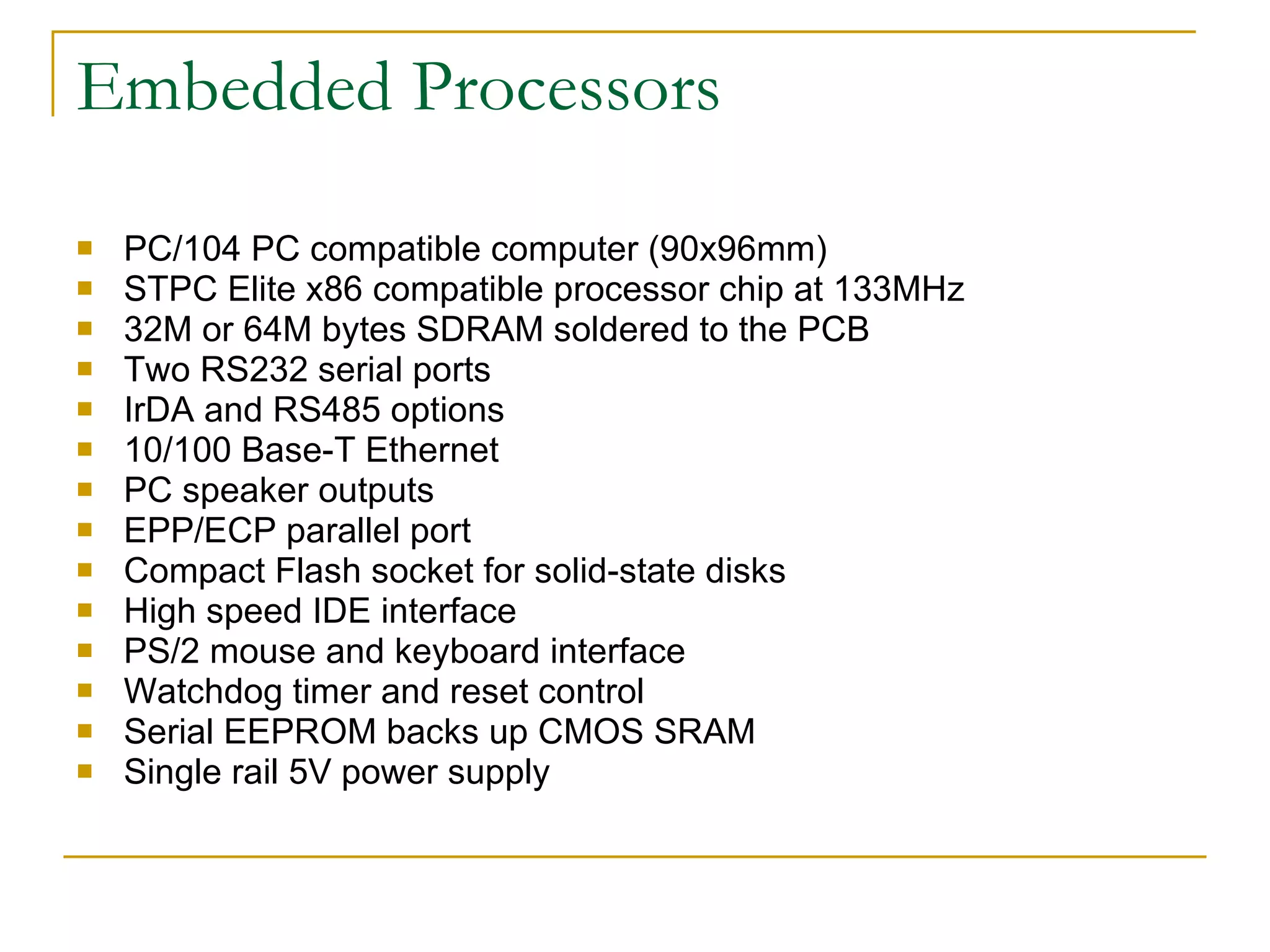 Embedded Processors PC/104 PC compatible computer (90x96mm) STPC Elite x86 compatible processor chip at 133MHz 32M or 64M bytes SDRAM soldered to the PCB Two RS232 serial ports IrDA and RS485 options 10/100 Base-T Ethernet PC speaker outputs EPP/ECP parallel port Compact Flash socket for solid-state disks High speed IDE interface PS/2 mouse and keyboard interface Watchdog timer and reset control Serial EEPROM backs up CMOS SRAM Single rail 5V power supply