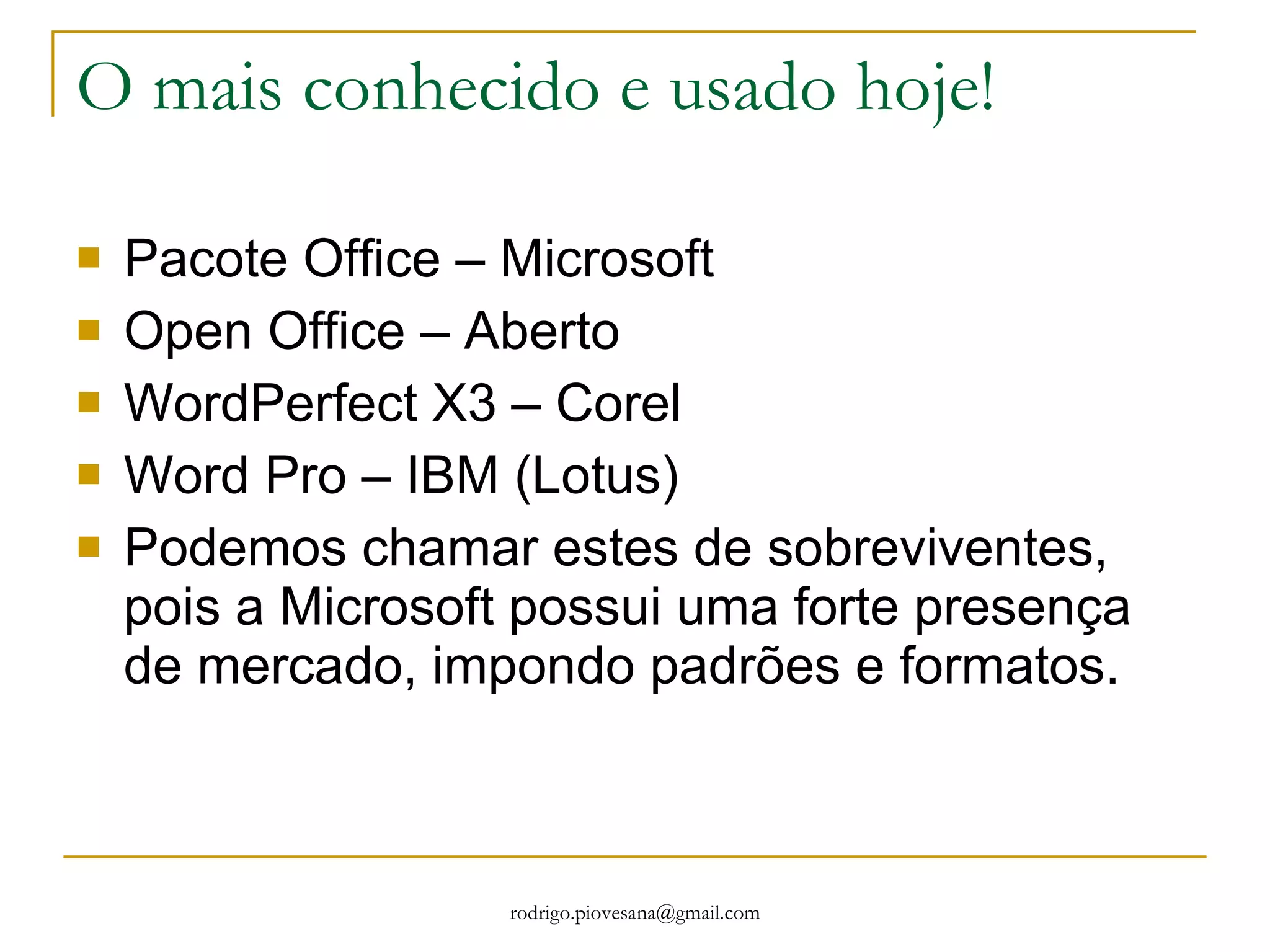 O mais conhecido e usado hoje! Pacote Office – Microsoft Open Office – Aberto WordPerfect X3 – Corel Word Pro – IBM (Lotus) Podemos chamar estes de sobreviventes, pois a Microsoft possui uma forte presença de mercado, impondo padrões e formatos. 