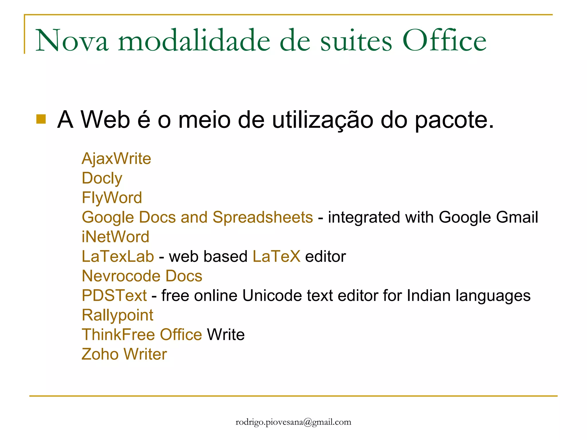 Nova modalidade de suites Office A Web é o meio de utilização do pacote. AjaxWrite   Docly   FlyWord   Google Docs and Spreadsheets  - integrated with Google Gmail  iNetWord   LaTexLab  - web based  LaTeX  editor  Nevrocode Docs   PDSText  - free online Unicode text editor for Indian languages  Rallypoint   ThinkFree Office  Write  Zoho Writer   